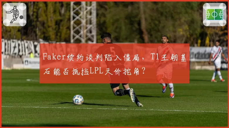 Faker续约谈判陷入僵局,T1王朝基石能否抵挡LPL天价挖角?