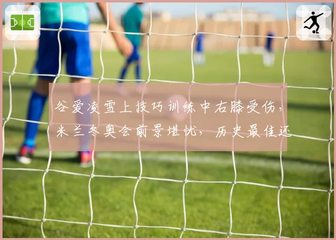 谷爱凌雪上技巧训练中右膝受伤，米兰冬奥会前景堪忧，历史最佳还能续写传奇吗？