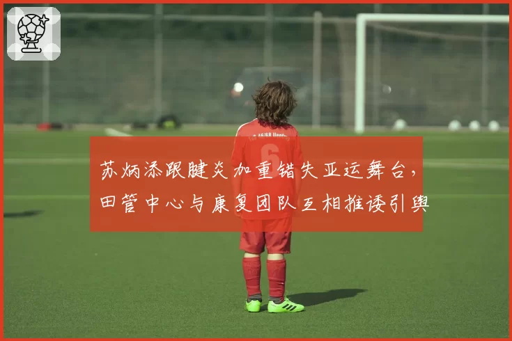 苏炳添跟腱炎加重错失亚运舞台，田管中心与康复团队互相推诿引舆论哗然