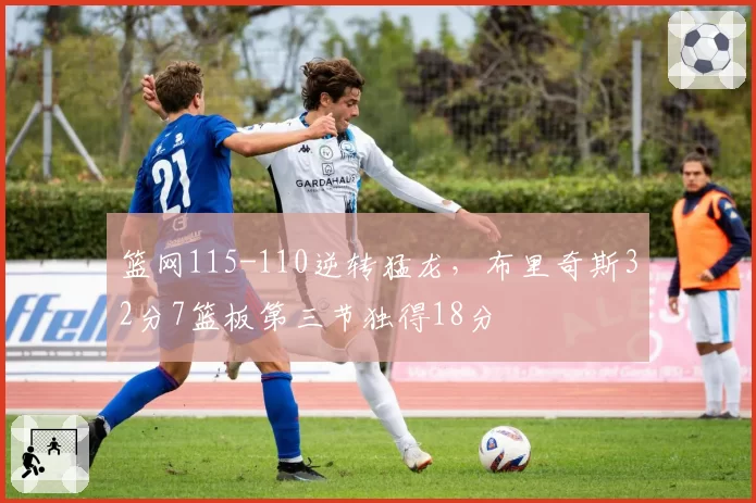 篮网115-110逆转猛龙，布里奇斯32分7篮板第三节独得18分
