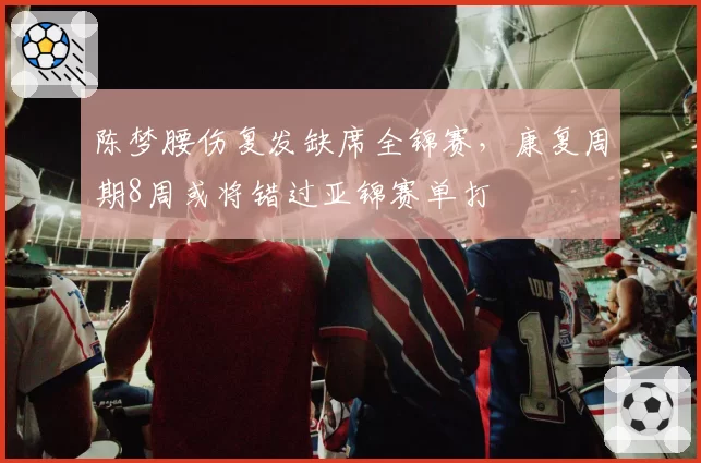 陈梦腰伤复发缺席全锦赛,康复周期8周或将错过亚锦赛单打