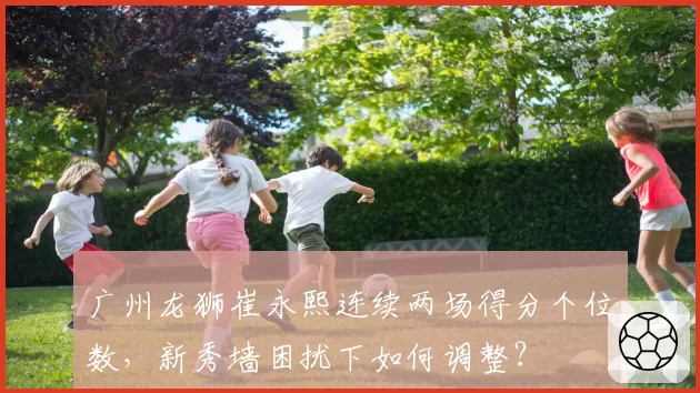 广州龙狮崔永熙连续两场得分个位数，新秀墙困扰下如何调整？