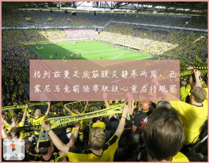 格列兹曼足底筋膜炎静养两周，西蒙尼马竞前场串联核心重启待观察
