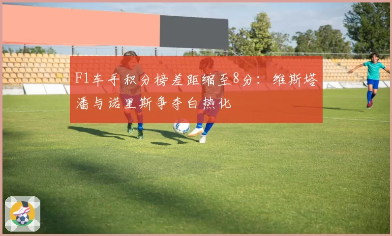 F1车手积分榜差距缩至8分：维斯塔潘与诺里斯争夺白热化