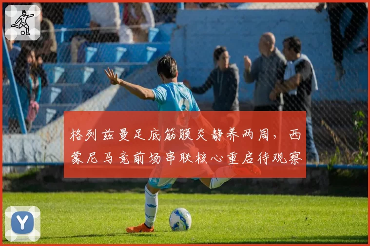 格列兹曼足底筋膜炎静养两周，西蒙尼马竞前场串联核心重启待观察