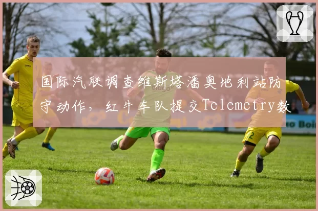 国际汽联调查维斯塔潘奥地利站防守动作,红牛车队提交Telemetry数据自证清白