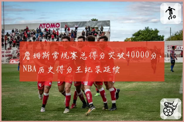 詹姆斯常规赛总得分突破40000分，NBA历史得分王纪录延续