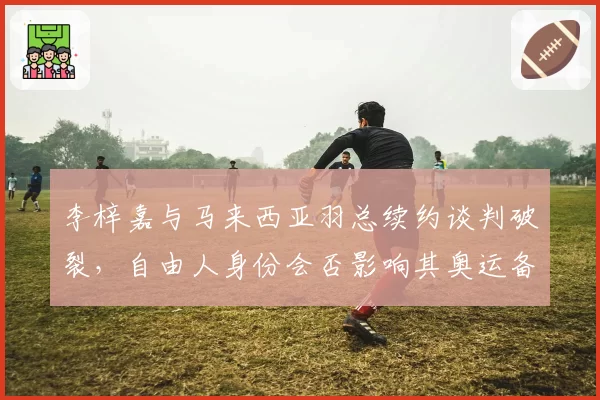 李梓嘉与马来西亚羽总续约谈判破裂，自由人身份会否影响其奥运备战？