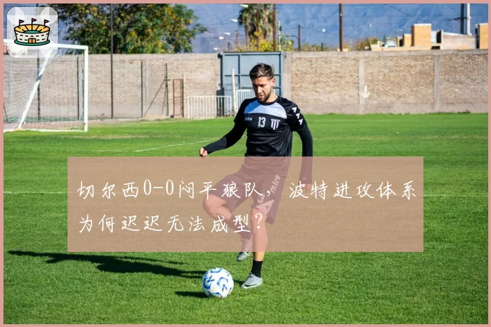 切尔西0-0闷平狼队,波特进攻体系为何迟迟无法成型?