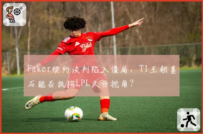 Faker续约谈判陷入僵局,T1王朝基石能否抵挡LPL天价挖角?