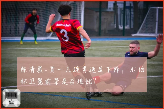 陈清晨_贾一凡连贯速度下降，尤伯杯卫冕前景是否堪忧？