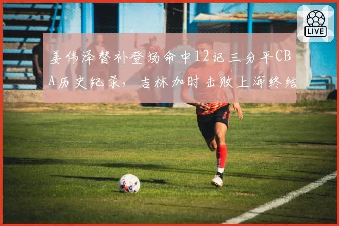 姜伟泽替补登场命中12记三分平CBA历史纪录，吉林加时击败上海终结五连败
