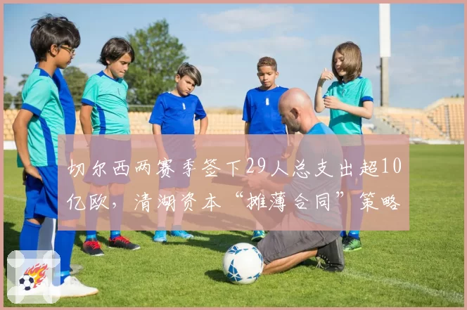 切尔西两赛季签下29人总支出超10亿欧，清湖资本“摊薄合同”策略争议不断