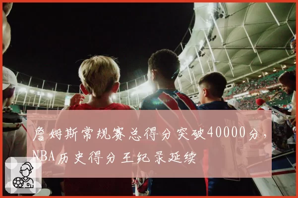 詹姆斯常规赛总得分突破40000分,NBA历史得分王纪录延续