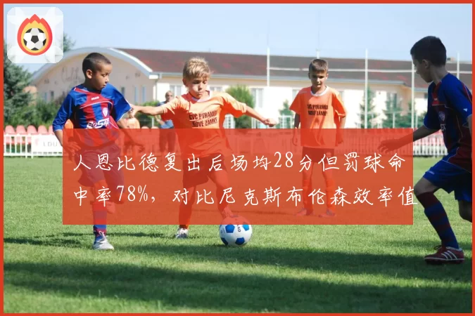 人恩比德复出后场均28分但罚球命中率78%,对比尼克斯布伦森效率值24.5谁更关键
