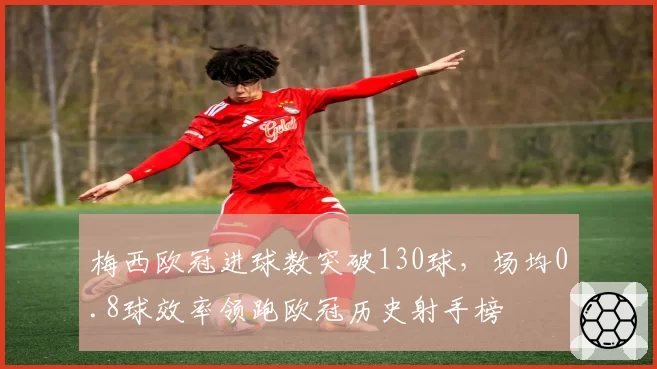 梅西欧冠进球数突破130球,场均0.8球效率领跑欧冠历史射手榜