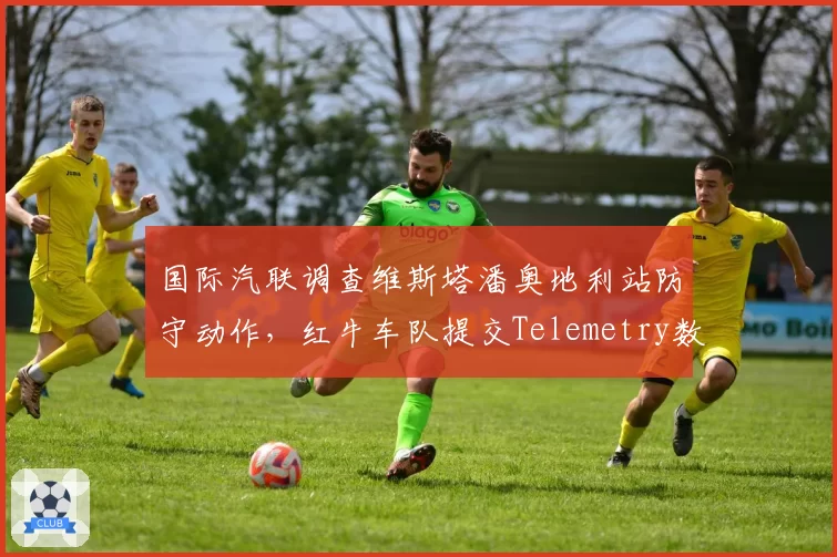 国际汽联调查维斯塔潘奥地利站防守动作,红牛车队提交Telemetry数据自证清白