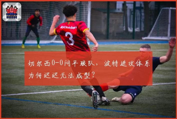 切尔西0-0闷平狼队，波特进攻体系为何迟迟无法成型？