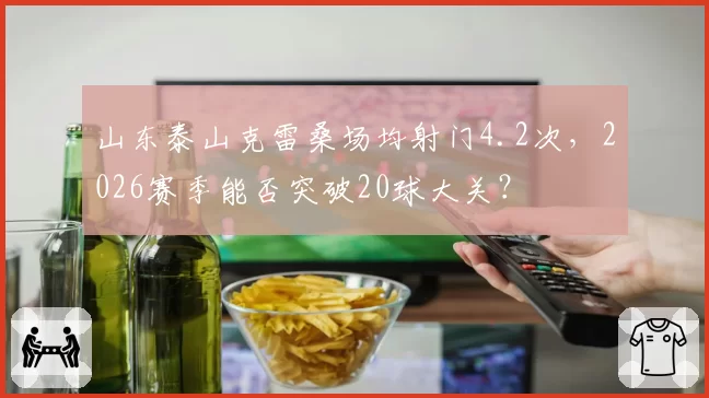 山东泰山克雷桑场均射门4.2次，2026赛季能否突破20球大关？