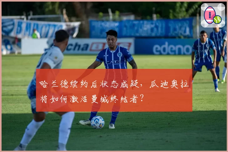 哈兰德续约后状态成疑，瓜迪奥拉将如何激活曼城终结者？