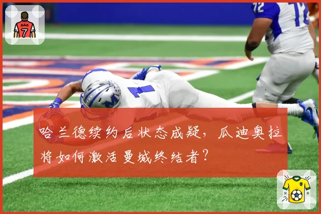 哈兰德续约后状态成疑，瓜迪奥拉将如何激活曼城终结者？
