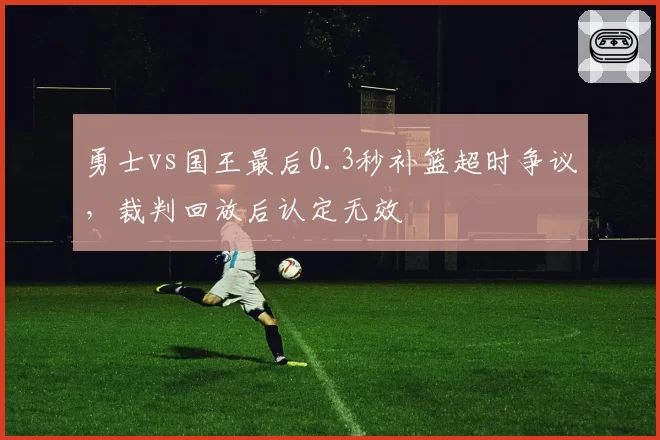 勇士vs国王最后0.3秒补篮超时争议，裁判回放后认定无效