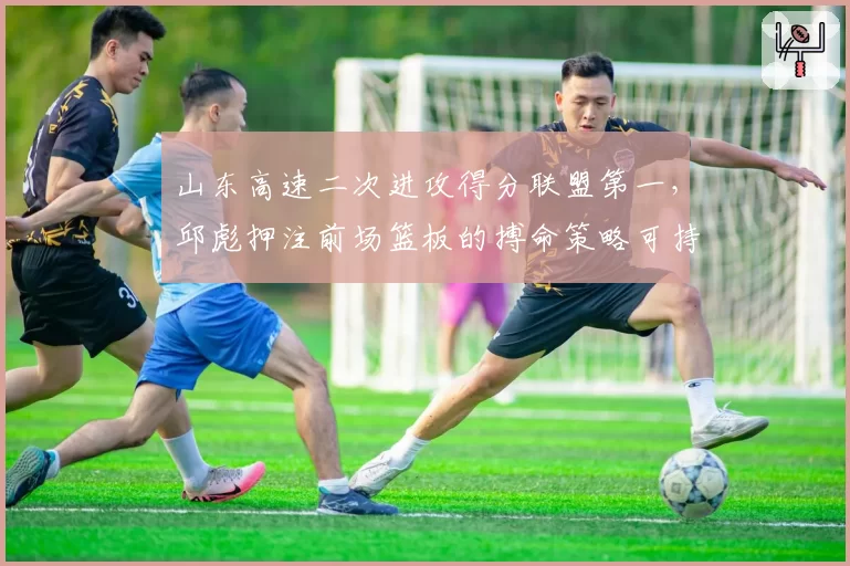 山东高速二次进攻得分联盟第一，邱彪押注前场篮板的搏命策略可持续吗？