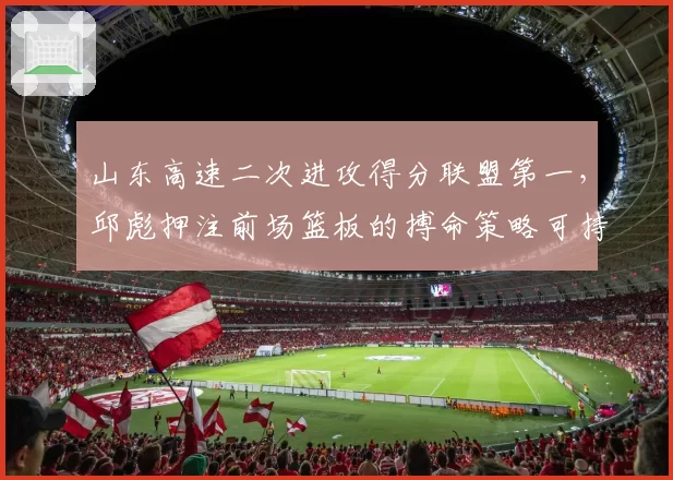 山东高速二次进攻得分联盟第一，邱彪押注前场篮板的搏命策略可持续吗？