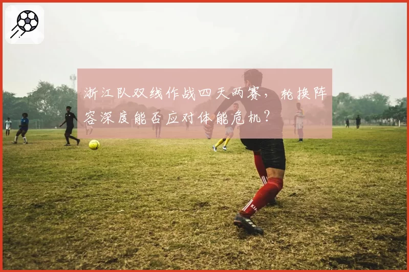 浙江队双线作战四天两赛,轮换阵容深度能否应对体能危机?