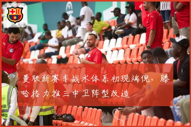 曼联新赛季战术体系初现端倪，滕哈格力推三中卫阵型改造