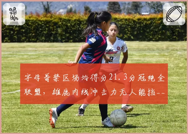 字母哥禁区场均得分21.3分冠绝全联盟，雄鹿内线冲击力无人能挡__br_