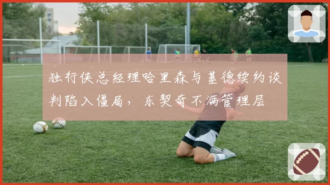 独行侠总经理哈里森与基德续约谈判陷入僵局,东契奇不满管理层