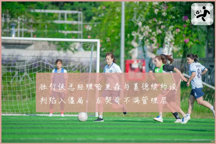 独行侠总经理哈里森与基德续约谈判陷入僵局，东契奇不满管理层