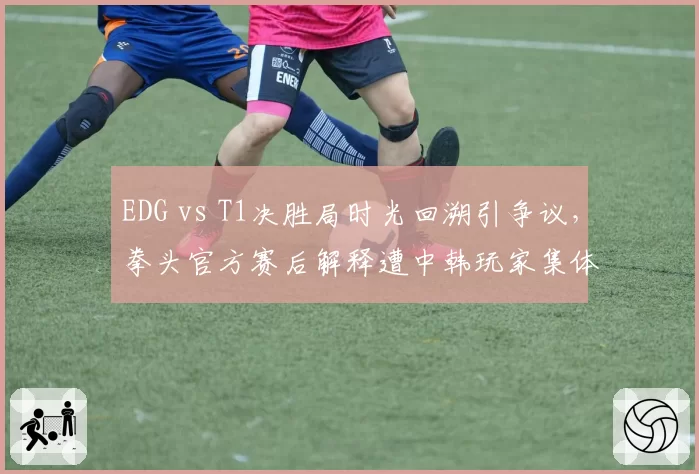 EDG vs T1决胜局时光回溯引争议,拳头官方赛后解释遭中韩玩家集体炮轰