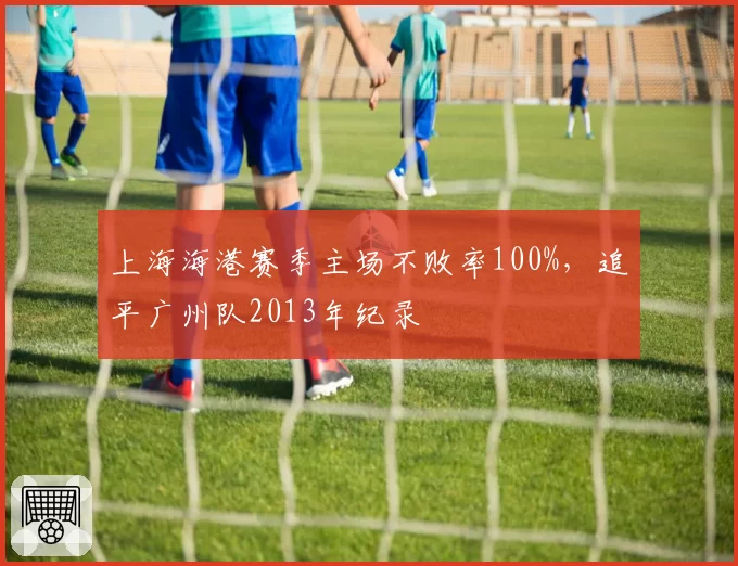 上海海港赛季主场不败率100%,追平广州队2013年纪录