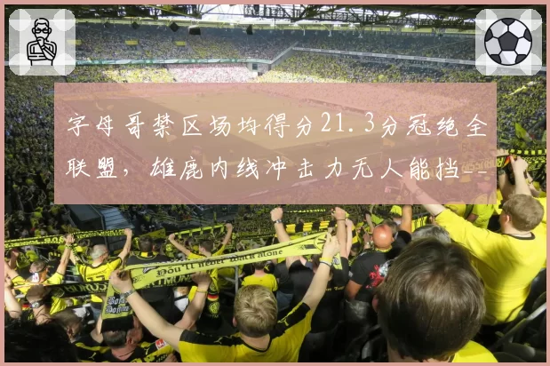 字母哥禁区场均得分21.3分冠绝全联盟，雄鹿内线冲击力无人能挡__br_