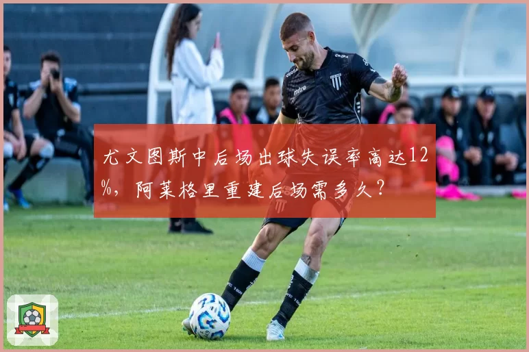 尤文图斯中后场出球失误率高达12%，阿莱格里重建后场需多久？