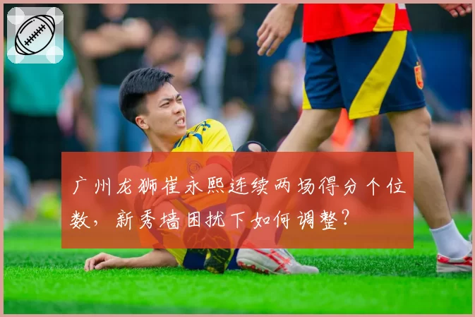 广州龙狮崔永熙连续两场得分个位数,新秀墙困扰下如何调整?