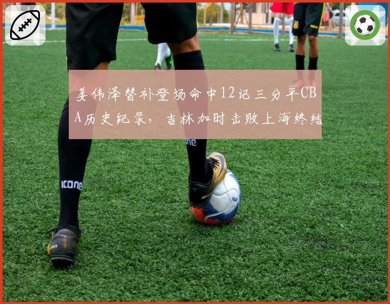 姜伟泽替补登场命中12记三分平CBA历史纪录，吉林加时击败上海终结五连败