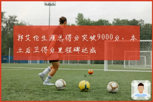 郭艾伦生涯总得分突破9000分，本土后卫得分里程碑达成