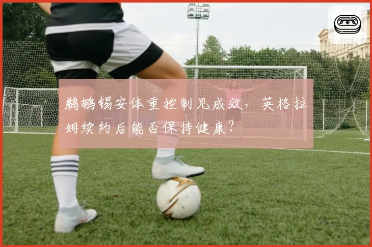 鹈鹕锡安体重控制见成效,英格拉姆续约后能否保持健康?