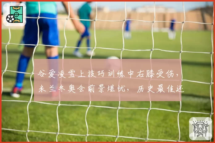 谷爱凌雪上技巧训练中右膝受伤,米兰冬奥会前景堪忧,历史最佳还能续写传奇吗?