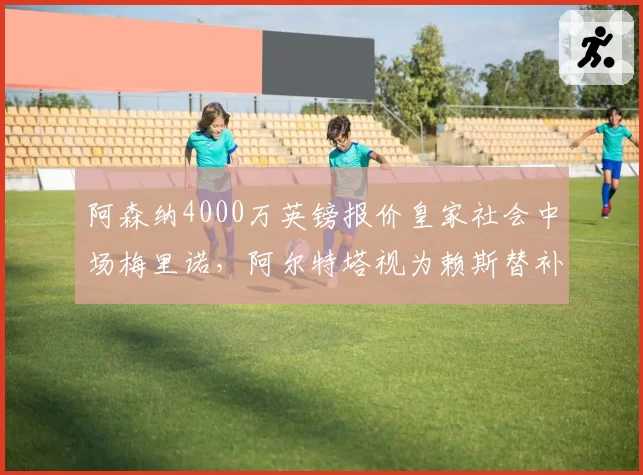 阿森纳4000万英镑报价皇家社会中场梅里诺,阿尔特塔视为赖斯替补