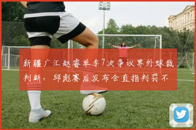 新疆广汇赵睿单季7次争议界外球裁判断，邱彪赛后发布会直指判罚不公