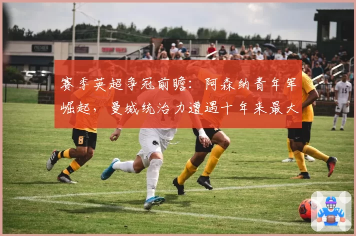 赛季英超争冠前瞻：阿森纳青年军崛起，曼城统治力遭遇十年来最大挑战