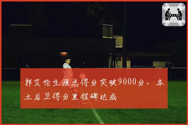 郭艾伦生涯总得分突破9000分，本土后卫得分里程碑达成