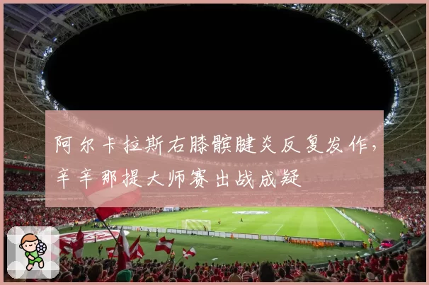 阿尔卡拉斯右膝髌腱炎反复发作,辛辛那提大师赛出战成疑