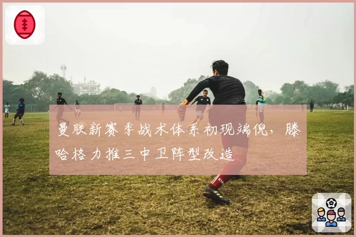 曼联新赛季战术体系初现端倪，滕哈格力推三中卫阵型改造