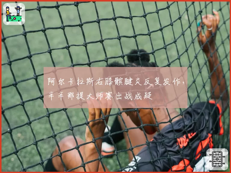 阿尔卡拉斯右膝髌腱炎反复发作,辛辛那提大师赛出战成疑