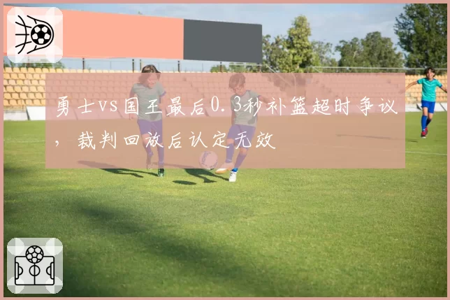 勇士vs国王最后0.3秒补篮超时争议,裁判回放后认定无效